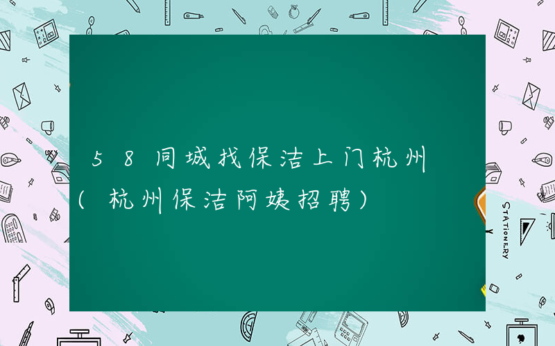 58同城找保洁上门杭州 (杭州保洁阿姨招聘)